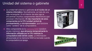  La unidad del sistema o gabinete es el núcleo de un
sistema informático. Normalmente, se trata de una
caja rectangular. En el interior de esta caja se
encuentran muchos componentes electrónicos que
procesan información. El más importante de estos
componentes es la CPU (unidad central de
procesamiento), o microprocesador, que funciona
como "cerebro" de la computadora.
 Otro componente es la memoria RAM (random
access memory), que almacena temporalmente la
información utilizada por la CPU mientras la
computadora está siendo usada. La información
almacenada en la memoria RAM es borrada cuando
la computadora se apaga.
Unidad del sistema o gabinete
7
 