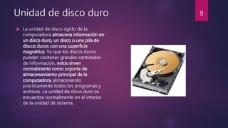 Unidad de disco duro
 La unidad de disco rígido de la
computadora almacena información en
un disco duro, un disco o una pila de
discos duros con una superficie
magnética. Ya que los discos duros
pueden contener grandes cantidades
de información, estos sirven
normalmente como soporte de
almacenamiento principal de la
computadora, almacenando
prácticamente todos los programas y
archivos. La unidad de disco duro se
encuentra normalmente en el interior
de la unidad de sistema.
9
 