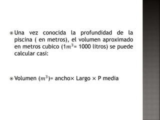  Una vez conocida la profundidad de la 
piscina ( en metros), el volumen aproximado 
en metros cubico (1푚3= 1000 litros) se puede 
calcular casi: 
 Volumen (푚3)= ancho× Largo × P media 
 