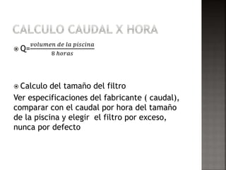  Q= 
푣표푙푢푚푒푛 푑푒 푙푎 푝푖푠푐푖푛푎 
8 ℎ표푟푎푠 
 Calculo del tamaño del filtro 
Ver especificaciones del fabricante ( caudal), 
comparar con el caudal por hora del tamaño 
de la piscina y elegir el filtro por exceso, 
nunca por defecto 
 