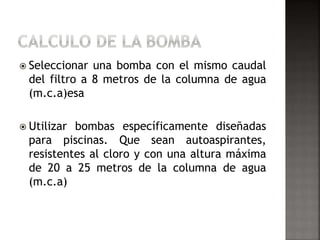  Seleccionar una bomba con el mismo caudal 
del filtro a 8 metros de la columna de agua 
(m.c.a)esa 
 Utilizar bombas específicamente diseñadas 
para piscinas. Que sean autoaspirantes, 
resistentes al cloro y con una altura máxima 
de 20 a 25 metros de la columna de agua 
(m.c.a) 
 