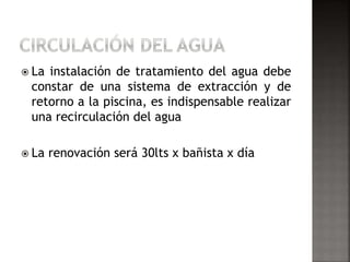  La instalación de tratamiento del agua debe 
constar de una sistema de extracción y de 
retorno a la piscina, es indispensable realizar 
una recirculación del agua 
 La renovación será 30lts x bañista x día 
 