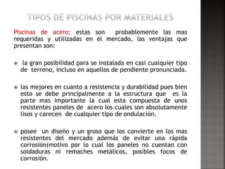 Piscinas de acero: estas son probablemente las mas 
requeridas y utilizadas en el mercado, las ventajas que 
presentan son: 
 la gran posibilidad para se instalada en casi cualquier tipo 
de terreno, incluso en aquellos de pendiente pronunciada. 
 las mejores en cuanto a resistencia y durabilidad pues bien 
esto se debe principalmente a la estructura que es la 
parte mas importante la cual esta compuesta de unos 
resistentes paneles de acero los cuales son absolutamente 
lisos y carecen de cualquier tipo de ondulación. 
 posee un diseño y un groso que los convierte en los mas 
resistentes del mercado además de evitar una rápida 
corrosión(motivo por lo cual los paneles no cuentan con 
soldaduras ni remaches metálicos, posibles focos de 
corrosión. 
 