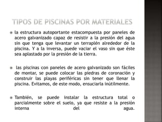  la estructura autoportante estacompuesta por paneles de 
acero galvanizado capaz de resistir a la presión del agua 
sin que tenga que levantar un terraplén alrededor de la 
piscina. Y a la inversa, puede vaciar el vaso sin que éste 
sea aplastado por la presión de la tierra. 
 las piscinas con paneles de acero galvanizado son fáciles 
de montar, se puede colocar las piedras de coronación y 
construir las playas periféricas sin tener que llenar la 
piscina. Evitamos, de este modo, ensuciarla inútilmente. 
 También, se puede instalar la estructura total o 
parcialmente sobre el suelo, ya que resiste a la presión 
interna del agua. 
 