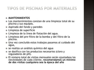  MANTENIMIENTOS 
 Los mantenimientos constan de una limpieza total de su 
piscina y sus equipos. 
 Aspirado del fondo y paredes 
 Limpieza de superficie 
 Limpieza de la linea de flotación del agua. 
 Limpieza del pre-filtro de la bomba y del filtro de la 
piscina. 
 Una vez concluido estos trabajos pasamos al cuidado del 
agua, 
 se realiza un análisis químico del agua 
 se dosifica con los productos necesarios (cloro y 
reguladores de pH). 
 El número total de visitas mensuales serán ajustadasa las 
necesidades de cada cliente, recomendamos un mínimo 
de dos visitas cualquiera sea la época del año 
 
