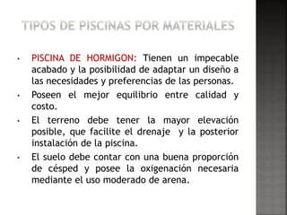 • PISCINA DE HORMIGON: Tienen un impecable 
acabado y la posibilidad de adaptar un diseño a 
las necesidades y preferencias de las personas. 
• Poseen el mejor equilibrio entre calidad y 
costo. 
• El terreno debe tener la mayor elevación 
posible, que facilite el drenaje y la posterior 
instalación de la piscina. 
• El suelo debe contar con una buena proporción 
de césped y posee la oxigenación necesaria 
mediante el uso moderado de arena. 
 