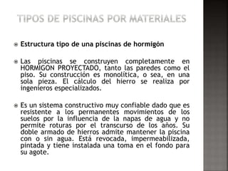  Estructura tipo de una piscinas de hormigón 
 Las piscinas se construyen completamente en 
HORMIGON PROYECTADO, tanto las paredes como el 
piso. Su construcción es monolítica, o sea, en una 
sola pieza. El cálculo del hierro se realiza por 
ingenieros especializados. 
 Es un sistema constructivo muy confiable dado que es 
resistente a los permanentes movimientos de los 
suelos por la influencia de la napas de agua y no 
permite roturas por el transcurso de los años. Su 
doble armado de hierros admite mantener la piscina 
con o sin agua. Está revocada, impermeabilizada, 
pintada y tiene instalada una toma en el fondo para 
su agote. 
 