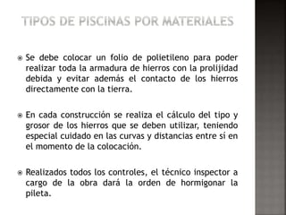  Se debe colocar un folio de polietileno para poder 
realizar toda la armadura de hierros con la prolijidad 
debida y evitar además el contacto de los hierros 
directamente con la tierra. 
 En cada construcción se realiza el cálculo del tipo y 
grosor de los hierros que se deben utilizar, teniendo 
especial cuidado en las curvas y distancias entre sí en 
el momento de la colocación. 
 Realizados todos los controles, el técnico inspector a 
cargo de la obra dará la orden de hormigonar la 
pileta. 
 