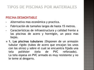PISCINA DESMONTABLE 
• Alternativa mas económica y practica. 
• Fabricación de tamaños largos de hasta 15 metros. 
• Características de infraestructura y calidad frente a 
las piscinas de acero y hormigón, un poco mas 
bajas. 
 1. Las piscinas tubulares :Disponen de un armazón 
tubular rígido (tubos de acero que encajan los unos 
con los otros) y sobre el cual se encuentra fijada una 
tela poliéster (tela de PVC reforzado). 
La tela espesa en PVC armado es muy resistente y no 
le teme al desgarro. 
 