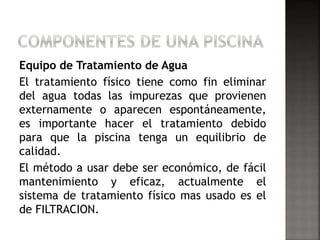 Equipo de Tratamiento de Agua 
El tratamiento físico tiene como fin eliminar 
del agua todas las impurezas que provienen 
externamente o aparecen espontáneamente, 
es importante hacer el tratamiento debido 
para que la piscina tenga un equilibrio de 
calidad. 
El método a usar debe ser económico, de fácil 
mantenimiento y eficaz, actualmente el 
sistema de tratamiento físico mas usado es el 
de FILTRACION. 
 