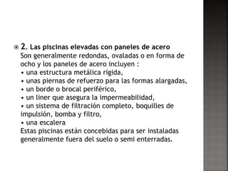  2. Las piscinas elevadas con paneles de acero 
Son generalmente redondas, ovaladas o en forma de 
ocho y los paneles de acero incluyen : 
• una estructura metálica rígida, 
• unas piernas de refuerzo para las formas alargadas, 
• un borde o brocal periférico, 
• un liner que asegura la impermeabilidad, 
• un sistema de filtración completo, boquilles de 
impulsión, bomba y filtro, 
• una escalera 
Estas piscinas están concebidas para ser instaladas 
generalmente fuera del suelo o semi enterradas. 
 