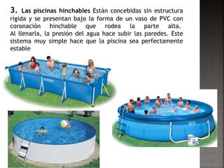 3. Las piscinas hinchables Están concebidas sin estructura 
rígida y se presentan bajo la forma de un vaso de PVC con 
coronación hinchable que rodea la parte alta. 
Al llenarla, la presión del agua hace subir las paredes. Este 
sistema muy simple hace que la piscina sea perfectamente 
estable 
 