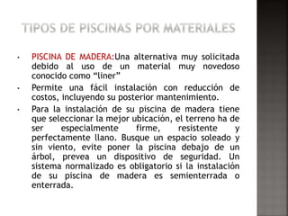 • PISCINA DE MADERA:Una alternativa muy solicitada 
debido al uso de un material muy novedoso 
conocido como “liner” 
• Permite una fácil instalación con reducción de 
costos, incluyendo su posterior mantenimiento. 
• Para la instalación de su piscina de madera tiene 
que seleccionar la mejor ubicación, el terreno ha de 
ser especialmente firme, resistente y 
perfectamente llano. Busque un espacio soleado y 
sin viento, evite poner la piscina debajo de un 
árbol, prevea un dispositivo de seguridad. Un 
sistema normalizado es obligatorio si la instalación 
de su piscina de madera es semienterrada o 
enterrada. 
 