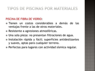PISCINA DE FIBRA DE VIDRIO: 
 Tienen un costos considerables a demás de las 
ventajas frente a las de otros materiales. 
 Resistente a agresiones atmosféricas. 
 Una sola pieza: no presentan filtraciones de agua. 
 Instalación rápida y fácil; superficies antideslizantes 
y suaves, aptas para cualquier terreno. 
 Perfectas para lugares con actividad sísmica regular. 
 