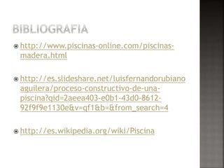  http://www.piscinas-online.com/piscinas-madera. 
html 
 http://es.slideshare.net/luisfernandorubiano 
aguilera/proceso-constructivo-de-una-piscina? 
qid=2aeea403-e0b1-43d0-8612- 
92f9f9e1130e&v=qf1&b=&from_search=4 
 http://es.wikipedia.org/wiki/Piscina 
