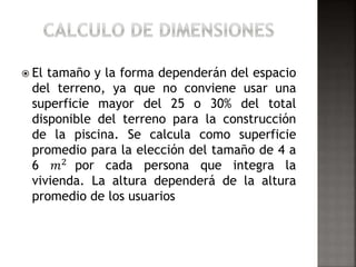  El tamaño y la forma dependerán del espacio 
del terreno, ya que no conviene usar una 
superficie mayor del 25 o 30% del total 
disponible del terreno para la construcción 
de la piscina. Se calcula como superficie 
promedio para la elección del tamaño de 4 a 
6 푚2 por cada persona que integra la 
vivienda. La altura dependerá de la altura 
promedio de los usuarios 
 