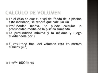  En el caso de que el nivel del fondo de la piscina 
este inclinado, se tendrá que calcular un 
 Profundidad media. Se puede calcular la 
profundidad media de la piscina sumando 
 La profundidad mínima y la máxima y luego 
dividiéndola por 2 
 El resultado final del volumen esta en metros 
cúbicos (푚3) 
 1 푚3= 1000 litros 
 