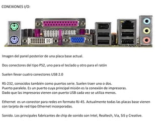CONEXIONES I/O:




Imagen del panel posterior de una placa base actual.

Dos conectores del tipo PS2, uno para el teclado y otro para el ratón

Suelen llevar cuatro conectores USB 2.0

RS-232, conocidos también como puertos serie. Suelen traer uno o dos.
Puerto paralelo. Es un puerto cuya principal misión es la conexión de impresoras.
Dado que las impresoras vienen con puerto USB cada vez se utiliza menos.

Ethernet es un conector para redes en formato RJ-45. Actualmente todas las placas base vienen
con tarjeta de red tipo Ethernet incorporadas.

Sonido. Los principales fabricantes de chip de sonido son Intel, Realtech, Via, SiS y Creative.
 