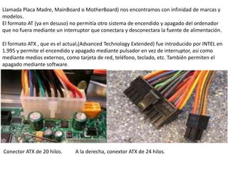 Llamada Placa Madre, MainBoard o MotherBoard) nos encontramos con infinidad de marcas y
modelos.
El formato AT (ya en desuso) no permitía otro sistema de encendido y apagado del ordenador
que no fuera mediante un interruptor que conectara y desconectara la fuente de alimentación.

El formato ATX , que es el actual,(Advanced Technology Extended) fue introducido por INTEL en
1.995 y permite el encendido y apagado mediante pulsador en vez de interruptor, así como
mediante medios externos, como tarjeta de red, teléfono, teclado, etc. También permiten el
apagado mediante software.




Conector ATX de 20 hilos.     A la derecha, conextor ATX de 24 hilos.
 