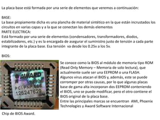 La placa base está formada por una serie de elementos que veremos a continuación:

BASE:
La base propiamente dicha es una plancha de material sintético en la que están incrustados los
circuitos en varias capas y a la que se conectan los demás elementos
PARTE ELECTRICA:
Está formado por una serie de elementos (condensadores, transformadores, diodos,
estabilizadores, etc.) y es la encargada de asegurar el suministro justo de tensión a cada parte
integrante de la placa base. Esa tensión va desde los 0.25v a los 5v.

BIOS:
                                    Se conoce como la BIOS al módulo de memoria tipo ROM
                                    (Read Only Memory – Memoria de solo lectura), que
                                    actualmente suele ser una EEPROM o una FLASH.
                                    Algunos virus atacan el BIOS y, además, este se puede
                                    corromper por otras causas, por lo que algunas placas
                                    base de gama alta incorporan dos EEPROM conteniendo
                                    el BIOS, uno se puede modificar, pero el otro contiene el
                                    BIOS original de la placa base.
                                    Entre las principales marcas se encuentran AMI, Phoenix
                                    Technologies y Award Software Internacional
Chip de BIOS Award.
 