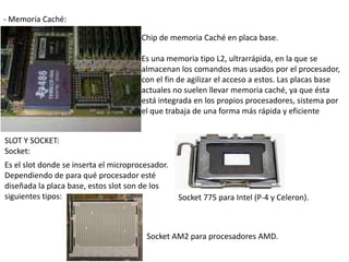 - Memoria Caché:

                                       Chip de memoria Caché en placa base.

                                       Es una memoria tipo L2, ultrarrápida, en la que se
                                       almacenan los comandos mas usados por el procesador,
                                       con el fin de agilizar el acceso a estos. Las placas base
                                       actuales no suelen llevar memoria caché, ya que ésta
                                       está integrada en los propios procesadores, sistema por
                                       el que trabaja de una forma más rápida y eficiente


SLOT Y SOCKET:
Socket:
Es el slot donde se inserta el microprocesador.
Dependiendo de para qué procesador esté
diseñada la placa base, estos slot son de los
siguientes tipos:                                 Socket 775 para Intel (P-4 y Celeron).



                                        Socket AM2 para procesadores AMD.
 