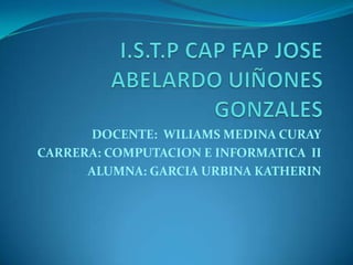 I.S.T.P CAP FAP JOSE ABELARDO UIÑONES GONZALES DOCENTE:  WILIAMS MEDINA CURAY CARRERA: COMPUTACION E INFORMATICA  II ALUMNA: GARCIA URBINA KATHERIN 