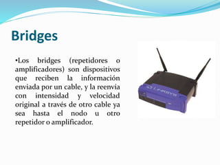 Bridges
•Los bridges (repetidores o
amplificadores) son dispositivos
que reciben la información
enviada por un cable, y la reenvía
con intensidad y velocidad
original a través de otro cable ya
sea hasta el nodo u otro
repetidor o amplificador.
 