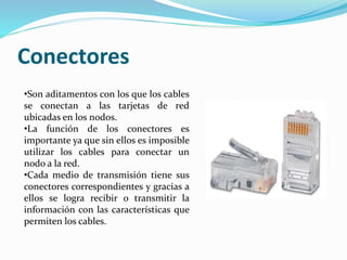 Conectores
•Son aditamentos con los que los cables
se conectan a las tarjetas de red
ubicadas en los nodos.
•La función de los conectores es
importante ya que sin ellos es imposible
utilizar los cables para conectar un
nodo a la red.
•Cada medio de transmisión tiene sus
conectores correspondientes y gracias a
ellos se logra recibir o transmitir la
información con las características que
permiten los cables.
 