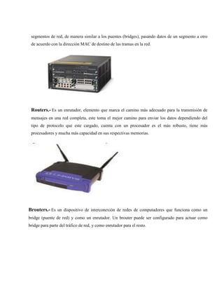 segmentos de red, de manera similar a los puentes (bridges), pasando datos de un segmento a otro
de acuerdo con la dirección MAC de destino de las tramas en la red.
Routers.- Es un enrutador, elemento que marca el camino más adecuado para la transmisión de
mensajes en una red completa, este toma el mejor camino para enviar los datos dependiendo del
tipo de protocolo que este cargado, cuenta con un procesador es el más robusto, tiene más
procesadores y mucha más capacidad en sus respectivas memorias.
Brouters.- Es un dispositivo de interconexión de redes de computadores que funciona como un
bridge (puente de red) y como un enrutador. Un brouter puede ser configurado para actuar como
bridge para parte del tráfico de red, y como enrutador para el resto.
 