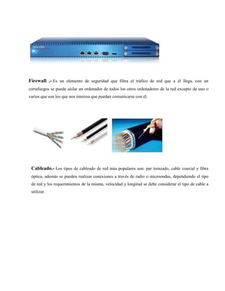 Firewall .- Es un elemento de seguridad que filtra el tráfico de red que a él llega, con un
cortafuegos se puede aislar un ordenador de todos los otros ordenadores de la red excepto de uno o
varios que son los que nos interesa que puedan comunicarse con él.
Cableado.- Los tipos de cableado de red más populares son: par trenzado, cable coaxial y fibra
óptica, además se pueden realizar conexiones a través de radio o microondas, dependiendo el tipo
de red y los requerimientos de la misma, velocidad y longitud se debe considerar el tipo de cable a
utilizar.
 
