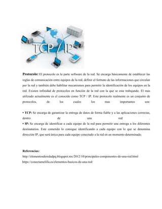 Protocolo: El protocolo es la parte software de la red. Se encarga básicamente de establecer las
reglas de comunicación entre equipos de la red, definir el formato de las informaciones que circulan
por la red y también debe habilitar mecanismos para permitir la identificación de los equipos en la
red. Existen infinidad de protocolos en función de la red con la que se esta trabajando. El mas
utilizado actualmente es el conocido como TCP / IP. Este protocolo realmente es un conjunto de
protocolos, de los cuales los mas importantes son:
• TCP: Se encarga de garantizar la entrega de datos de forma fiable y a las aplicaciones correctas,
dentro de una red .
• IP: Se encarga de identificar a cada equipo de la red para permitir una entrega a los diferentes
destinatarios. Este cometido lo consigue identificando a cada equipo con lo que se denomina
dirección IP, que será única para cada equipo conectado a la red en un momento determinado.
Referencias:
http://elementosderedadpq.blogspot.mx/2012/10/principales-componentes-de-una-red.html
https://conectamelilla.es/elementos-basicos-de-una-red/
 