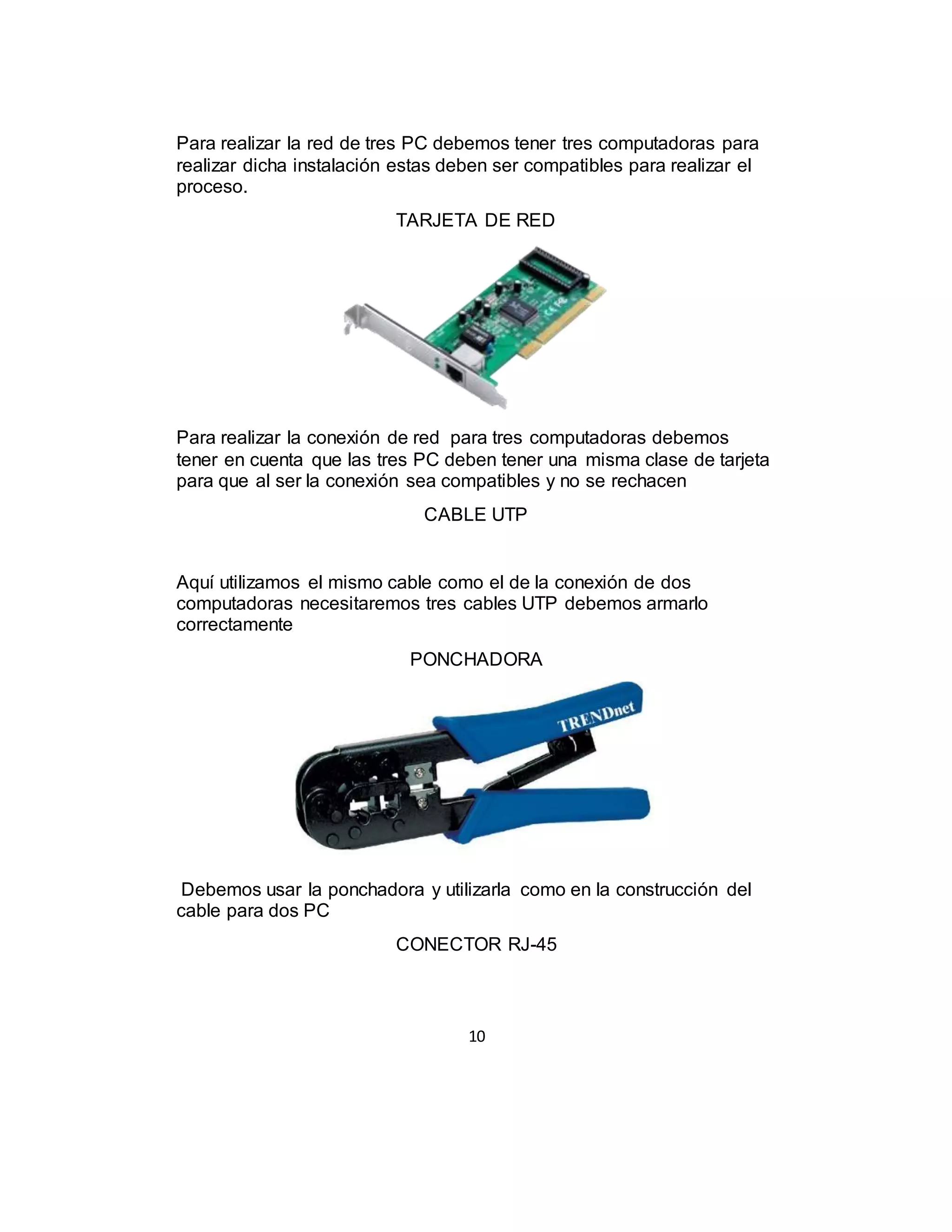 10
Para realizar la red de tres PC debemos tener tres computadoras para
realizar dicha instalación estas deben ser compatibles para realizar el
proceso.
TARJETA DE RED
Para realizar la conexión de red para tres computadoras debemos
tener en cuenta que las tres PC deben tener una misma clase de tarjeta
para que al ser la conexión sea compatibles y no se rechacen
CABLE UTP
Aquí utilizamos el mismo cable como el de la conexión de dos
computadoras necesitaremos tres cables UTP debemos armarlo
correctamente
PONCHADORA
Debemos usar la ponchadora y utilizarla como en la construcción del
cable para dos PC
CONECTOR RJ-45
 