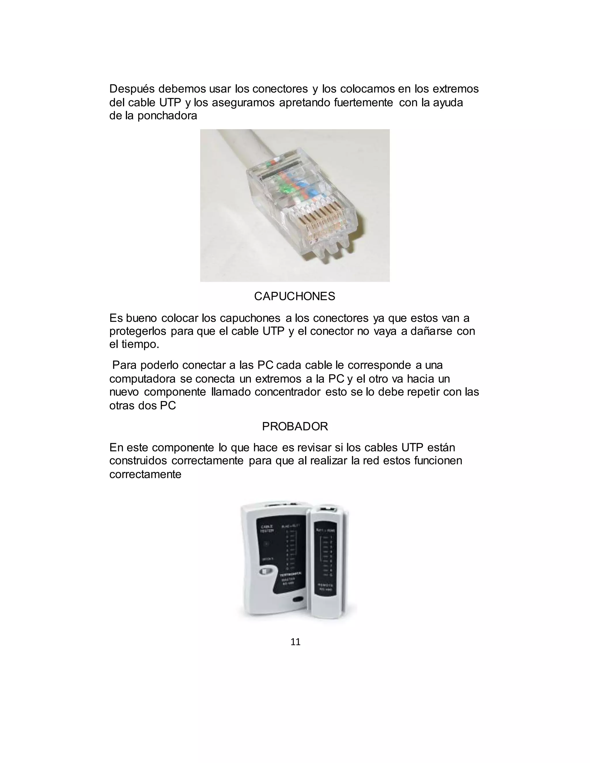 11
Después debemos usar los conectores y los colocamos en los extremos
del cable UTP y los aseguramos apretando fuertemente con la ayuda
de la ponchadora
CAPUCHONES
Es bueno colocar los capuchones a los conectores ya que estos van a
protegerlos para que el cable UTP y el conector no vaya a dañarse con
el tiempo.
Para poderlo conectar a las PC cada cable le corresponde a una
computadora se conecta un extremos a la PC y el otro va hacia un
nuevo componente llamado concentrador esto se lo debe repetir con las
otras dos PC
PROBADOR
En este componente lo que hace es revisar si los cables UTP están
construidos correctamente para que al realizar la red estos funcionen
correctamente
 