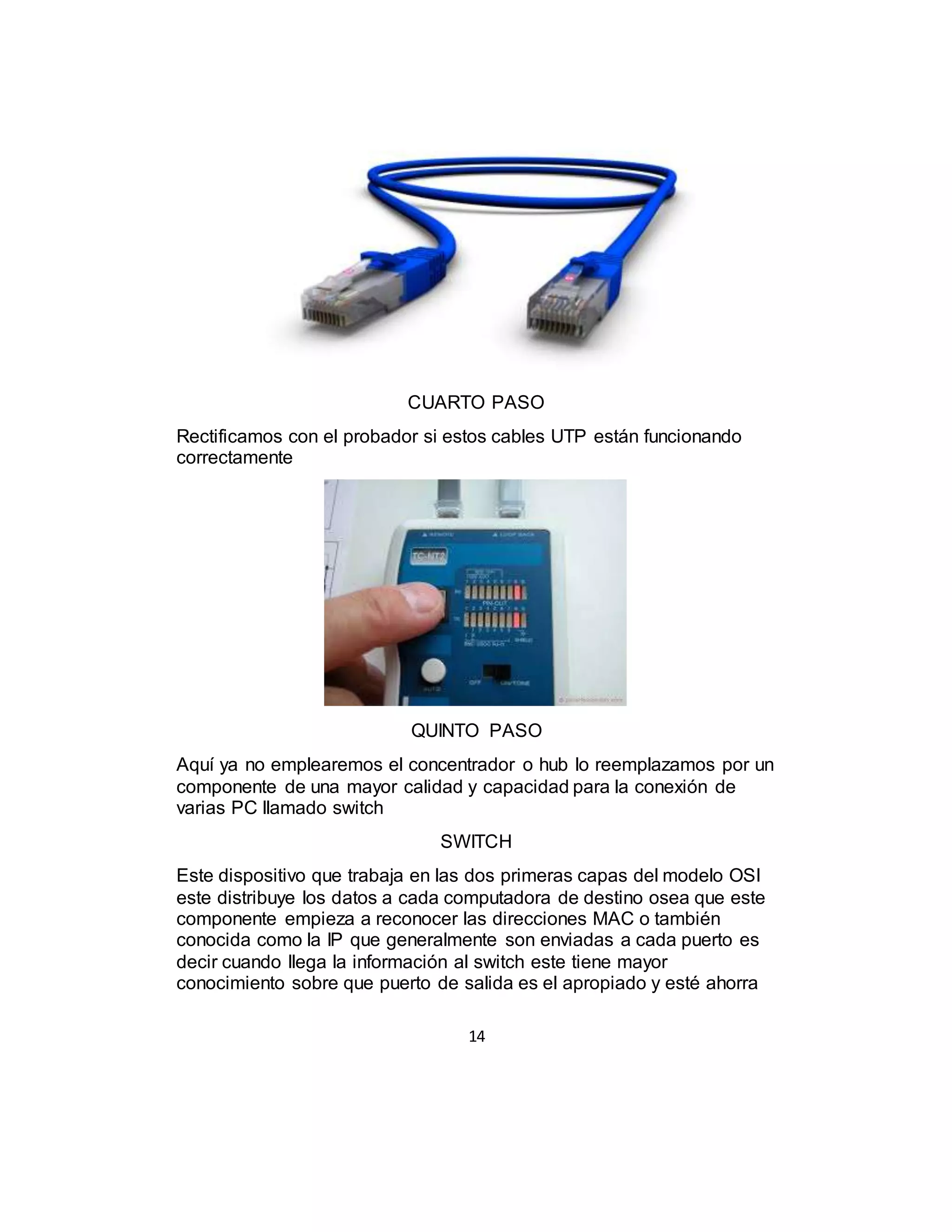 14
CUARTO PASO
Rectificamos con el probador si estos cables UTP están funcionando
correctamente
QUINTO PASO
Aquí ya no emplearemos el concentrador o hub lo reemplazamos por un
componente de una mayor calidad y capacidad para la conexión de
varias PC llamado switch
SWITCH
Este dispositivo que trabaja en las dos primeras capas del modelo OSI
este distribuye los datos a cada computadora de destino osea que este
componente empieza a reconocer las direcciones MAC o también
conocida como la IP que generalmente son enviadas a cada puerto es
decir cuando llega la información al switch este tiene mayor
conocimiento sobre que puerto de salida es el apropiado y esté ahorra
 
