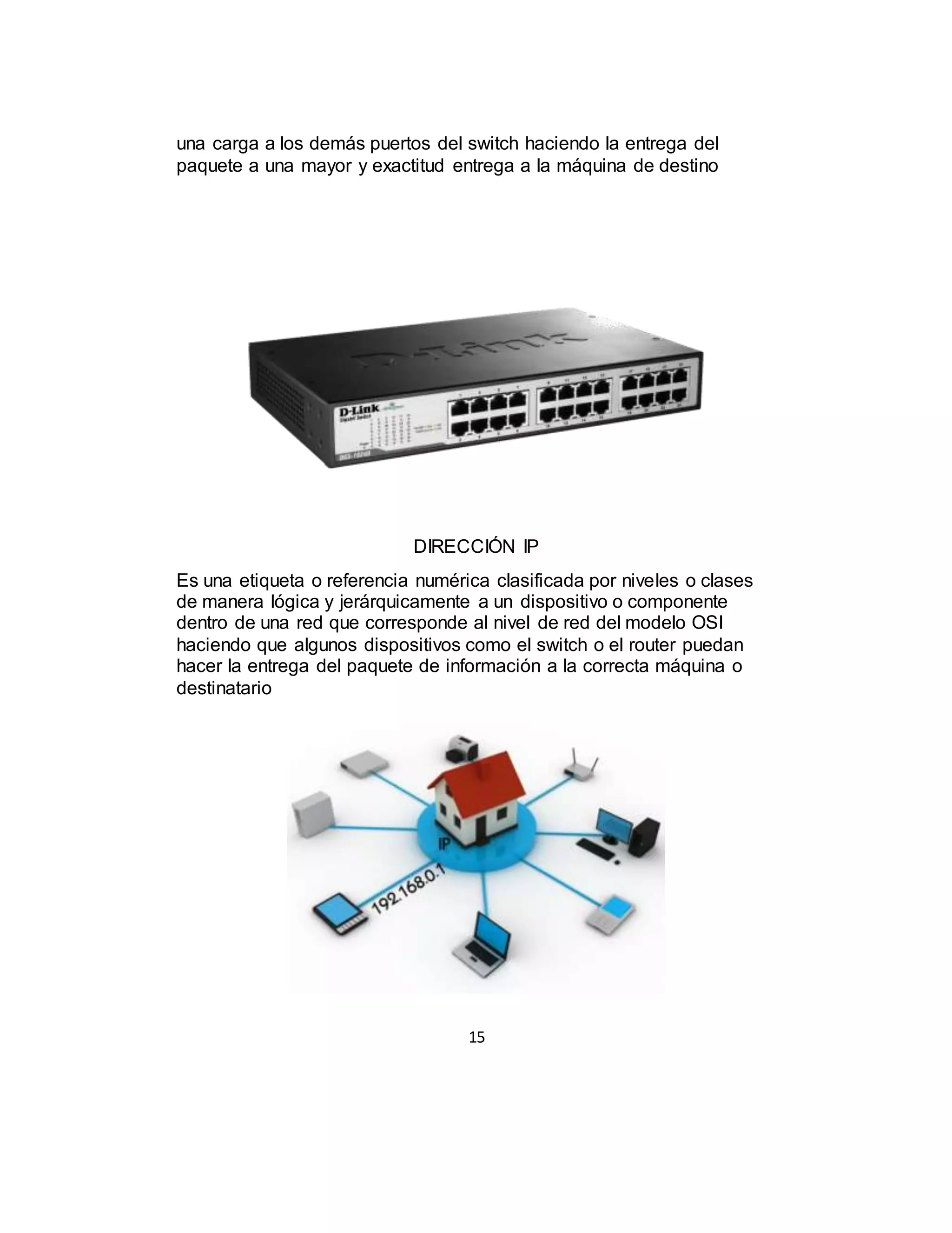 15
una carga a los demás puertos del switch haciendo la entrega del
paquete a una mayor y exactitud entrega a la máquina de destino
DIRECCIÓN IP
Es una etiqueta o referencia numérica clasificada por niveles o clases
de manera lógica y jerárquicamente a un dispositivo o componente
dentro de una red que corresponde al nivel de red del modelo OSI
haciendo que algunos dispositivos como el switch o el router puedan
hacer la entrega del paquete de información a la correcta máquina o
destinatario
 