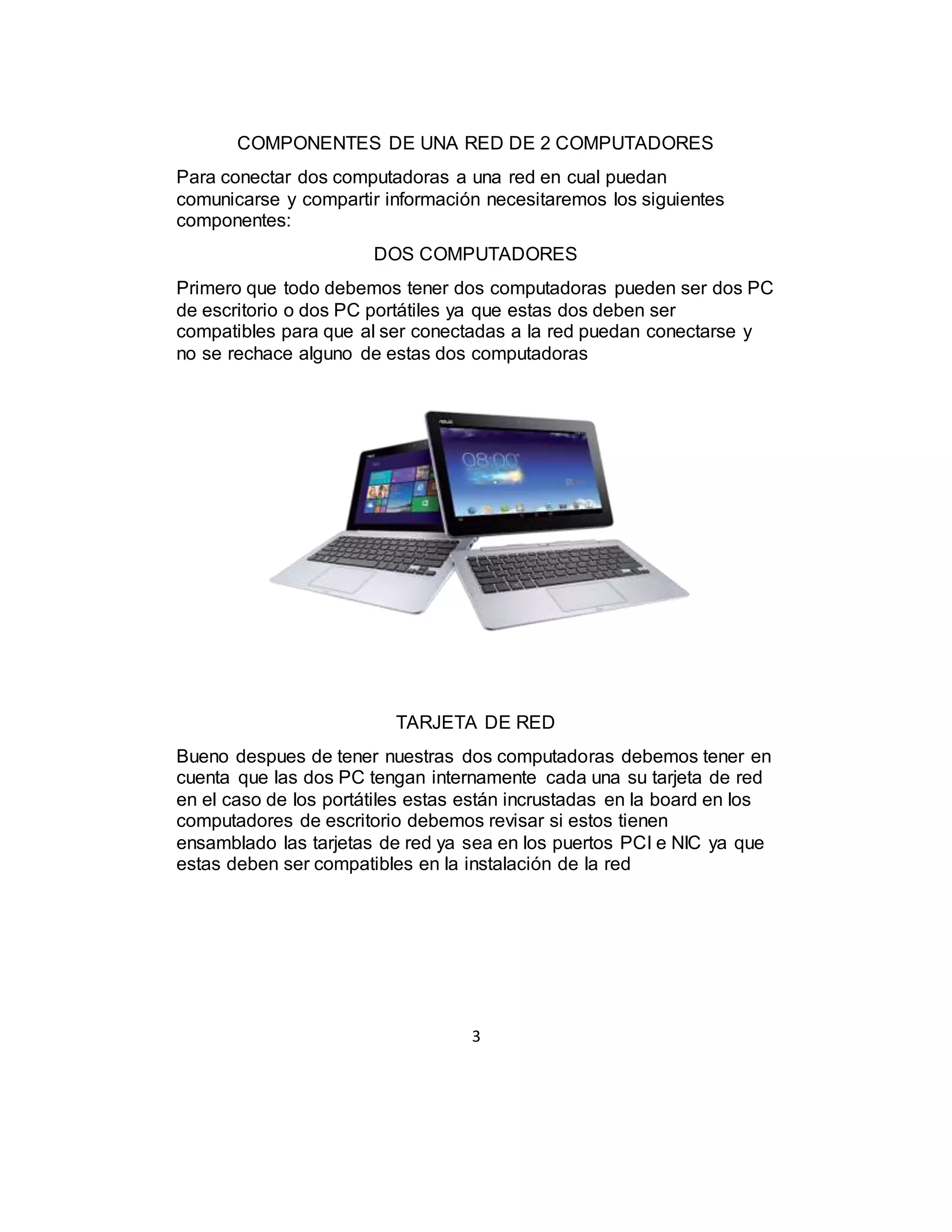 3
COMPONENTES DE UNA RED DE 2 COMPUTADORES
Para conectar dos computadoras a una red en cual puedan
comunicarse y compartir información necesitaremos los siguientes
componentes:
DOS COMPUTADORES
Primero que todo debemos tener dos computadoras pueden ser dos PC
de escritorio o dos PC portátiles ya que estas dos deben ser
compatibles para que al ser conectadas a la red puedan conectarse y
no se rechace alguno de estas dos computadoras
TARJETA DE RED
Bueno despues de tener nuestras dos computadoras debemos tener en
cuenta que las dos PC tengan internamente cada una su tarjeta de red
en el caso de los portátiles estas están incrustadas en la board en los
computadores de escritorio debemos revisar si estos tienen
ensamblado las tarjetas de red ya sea en los puertos PCI e NIC ya que
estas deben ser compatibles en la instalación de la red
 