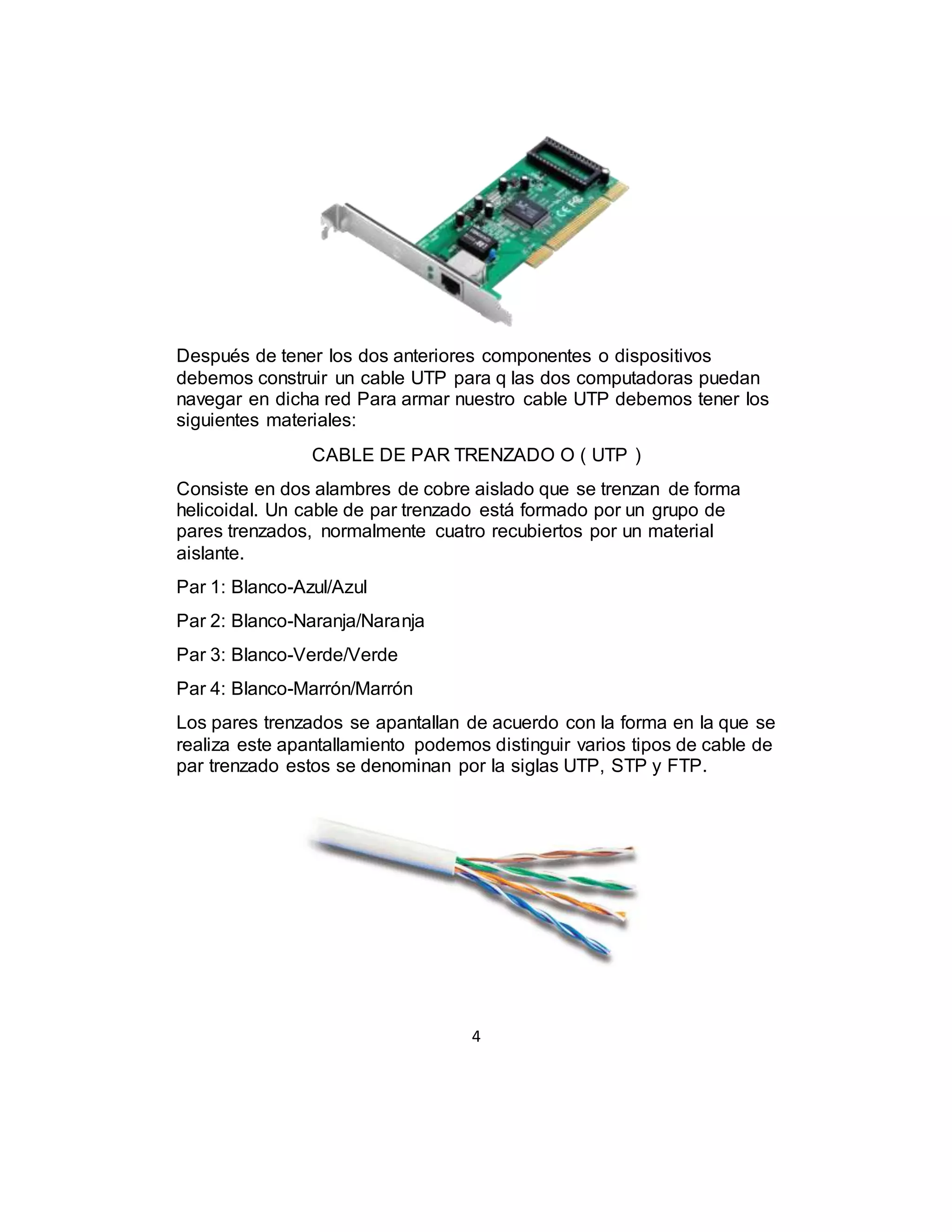 4
Después de tener los dos anteriores componentes o dispositivos
debemos construir un cable UTP para q las dos computadoras puedan
navegar en dicha red Para armar nuestro cable UTP debemos tener los
siguientes materiales:
CABLE DE PAR TRENZADO O ( UTP )
Consiste en dos alambres de cobre aislado que se trenzan de forma
helicoidal. Un cable de par trenzado está formado por un grupo de
pares trenzados, normalmente cuatro recubiertos por un material
aislante.
Par 1: Blanco-Azul/Azul
Par 2: Blanco-Naranja/Naranja
Par 3: Blanco-Verde/Verde
Par 4: Blanco-Marrón/Marrón
Los pares trenzados se apantallan de acuerdo con la forma en la que se
realiza este apantallamiento podemos distinguir varios tipos de cable de
par trenzado estos se denominan por la siglas UTP, STP y FTP.
 
