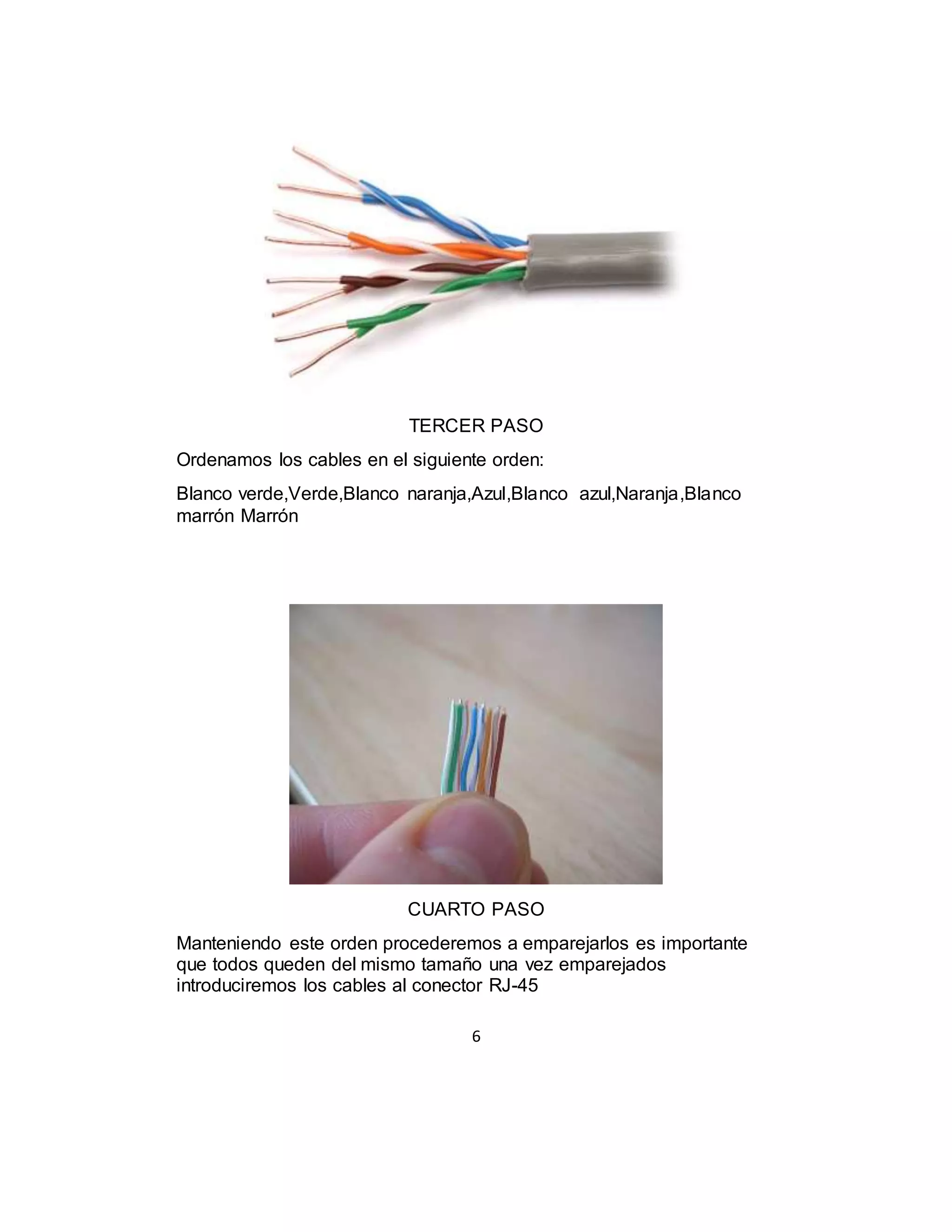 6
TERCER PASO
Ordenamos los cables en el siguiente orden:
Blanco verde,Verde,Blanco naranja,Azul,Blanco azul,Naranja,Blanco
marrón Marrón
CUARTO PASO
Manteniendo este orden procederemos a emparejarlos es importante
que todos queden del mismo tamaño una vez emparejados
introduciremos los cables al conector RJ-45
 