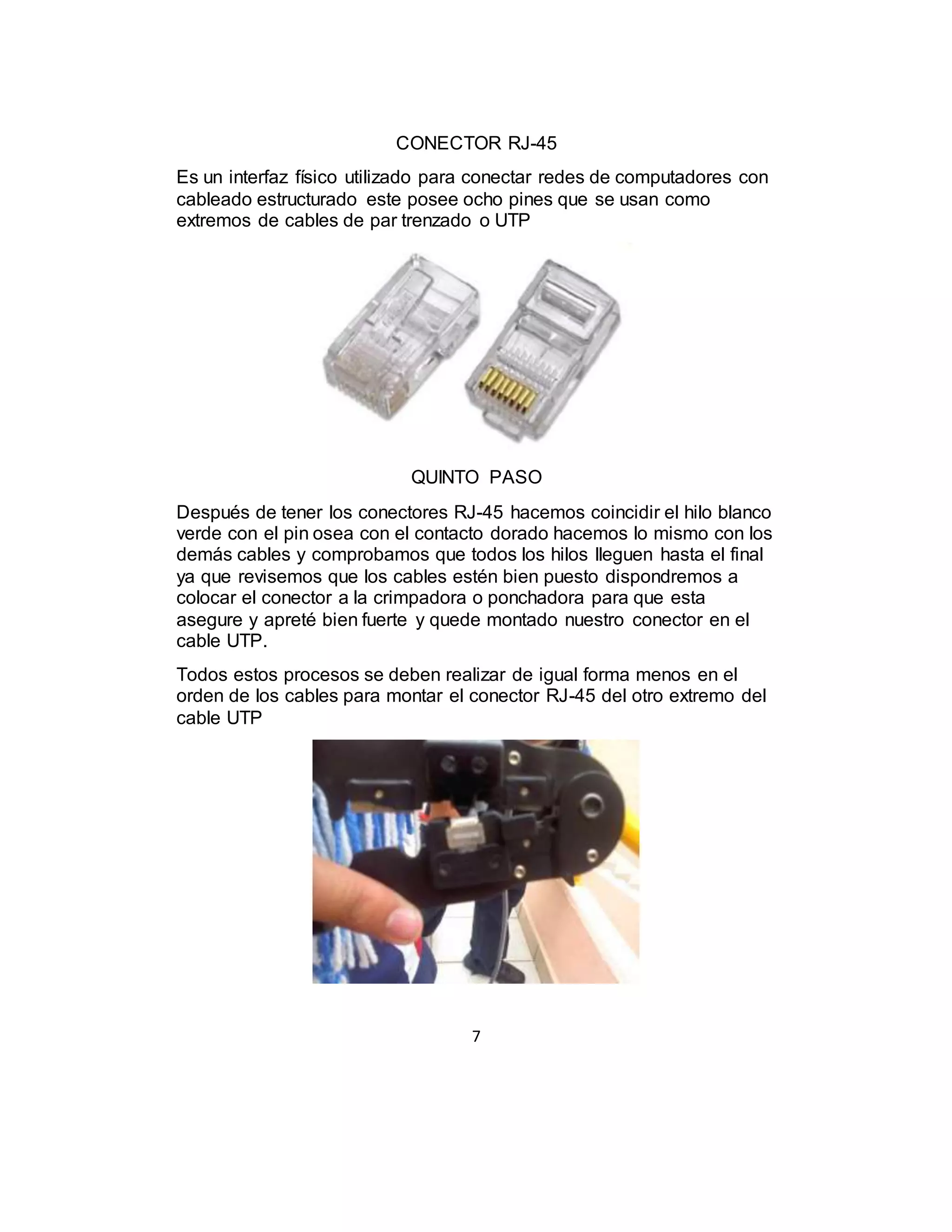 7
CONECTOR RJ-45
Es un interfaz físico utilizado para conectar redes de computadores con
cableado estructurado este posee ocho pines que se usan como
extremos de cables de par trenzado o UTP
QUINTO PASO
Después de tener los conectores RJ-45 hacemos coincidir el hilo blanco
verde con el pin osea con el contacto dorado hacemos lo mismo con los
demás cables y comprobamos que todos los hilos lleguen hasta el final
ya que revisemos que los cables estén bien puesto dispondremos a
colocar el conector a la crimpadora o ponchadora para que esta
asegure y apreté bien fuerte y quede montado nuestro conector en el
cable UTP.
Todos estos procesos se deben realizar de igual forma menos en el
orden de los cables para montar el conector RJ-45 del otro extremo del
cable UTP
 