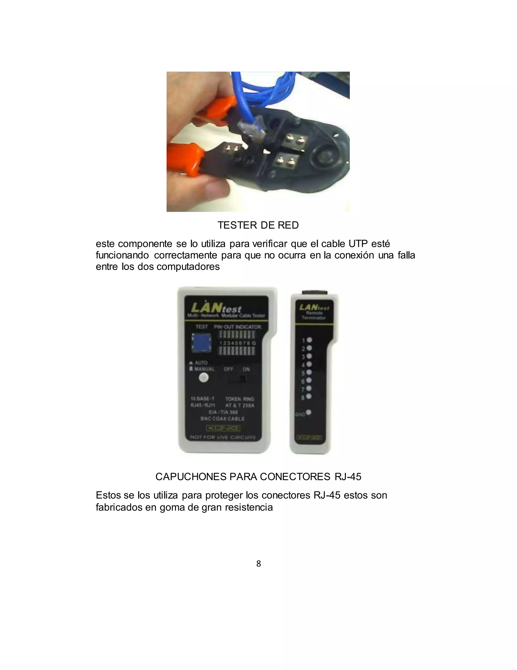 8
TESTER DE RED
este componente se lo utiliza para verificar que el cable UTP esté
funcionando correctamente para que no ocurra en la conexión una falla
entre los dos computadores
CAPUCHONES PARA CONECTORES RJ-45
Estos se los utiliza para proteger los conectores RJ-45 estos son
fabricados en goma de gran resistencia
 