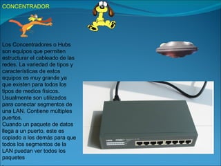 CONCENTRADOR




Los Concentradores o Hubs
son equipos que permiten
estructurar el cableado de las
redes. La variedad de tipos y
características de estos
equipos es muy grande ya
que existen para todos los
tipos de medios físicos.
Usualmente son utilizados
para conectar segmentos de
una LAN. Contiene múltiples
puertos.
Cuando un paquete de datos
llega a un puerto, este es
copiado a los demás para que
todos los segmentos de la
LAN puedan ver todos los
paquetes
.
 