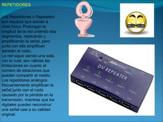 REPETIDORES

Los Repetidores o Repeaters
son equipos que actúan a
nivel físico. Prolongan la
longitud de la red uniendo dos
segmentos, replicando y
amplificando la señal, pero
junto con ella amplifican
también el ruido.
La red sigue siendo una sola,
con lo cual, son válidas las
limitaciones en cuanto al
número de estaciones que
pueden compartir el medio.
Los repetidores análogos
frecuentemente amplifican la
señal junto con el ruido
causado por la pérdida en la
transmisión, mientras que los
digitales pueden reconstruir
una señal casi a su calidad
original.
 