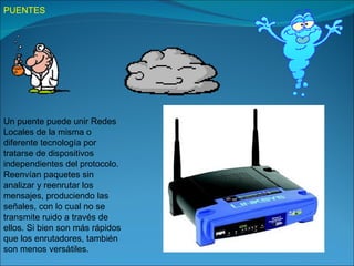 PUENTES




Un puente puede unir Redes
Locales de la misma o
diferente tecnología por
tratarse de dispositivos
independientes del protocolo.
Reenvían paquetes sin
analizar y reenrutar los
mensajes, produciendo las
señales, con lo cual no se
transmite ruido a través de
ellos. Si bien son más rápidos
que los enrutadores, también
son menos versátiles.
 
