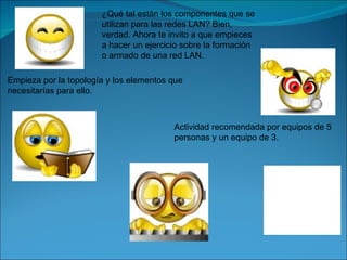 ¿Qué tal están los componentes que se
                       utilizan para las redes LAN? Bien,
                       verdad. Ahora te invito a que empieces
                       a hacer un ejercicio sobre la formación
                       o armado de una red LAN.

Empieza por la topología y los elementos que
necesitarías para ello.



                                         Actividad recomendada por equipos de 5
                                         personas y un equipo de 3.
 