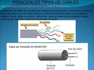 PRINCIPALES TIPOS DE CABLES
PAR TRENZADO SIN BLINDAJE (UTP, Unshielded Twisted Pair)
En este tipo de cable, los conductores aislados se trenzan entre sí en pares y todos los
pares del cable a su vez. Esto reduce las interferencias entre pares y la emisión de
señales. Estos cables se utilizan, sobre todo, para los sistemas de cableado integral,
combinando telefonía y redes de transmisión de datos.
 