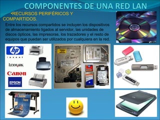 •RECURSOS PERIFÉRICOS Y
COMPARTIDOS.
Entre los recursos compartidos se incluyen los dispositivos
de almacenamiento ligados al servidor, las unidades de
discos ópticos, las impresoras, los trazadores y el resto de
equipos que puedan ser utilizados por cualquiera en la red.
 