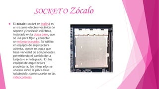 SOCKET O Zócalo
 El zócalo (socket en inglés) es
un sistema electromecánico de
soporte y conexión eléctrica,
instalado en la placa base, que
se usa para fijar y conectar
un microprocesador. Se utiliza
en equipos de arquitectura
abierta, donde se busca que
haya variedad de componentes
permitiendo el cambio de la
tarjeta o el integrado. En los
equipos de arquitectura
propietaria, los integrados se
añaden sobre la placa base
soldándolo, como sucede en las
videoconsolas
 