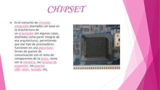CHIPSET
 Es el conjunto de circuitos
integrados diseñados con base en
la arquitectura de
un procesador (en algunos casos,
diseñados como parte integral de
esa arquitectura), permitiendo
que ese tipo de procesadores
funcionen en una placa base.
Sirven de puente de
comunicación con el resto de
componentes de la placa, como
son la memoria, las tarjetas de
expansión, los puertos
USB, ratón, teclado, etc.
 