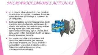 MICROPROCESADORES ACTUALES
 es el circuito integrado central y más complejo
de un sistema informático; a modo de ilustración,
se le suele llamar por analogía el «cerebro» de
un computador.
 Es el encargado de ejecutar los programas, desde
el sistema operativo hasta las aplicaciones de
usuario; sólo ejecuta instrucciones programadas
en lenguaje de bajo nivel, realizando
operaciones aritméticas y lógicas simples, tales
como sumar, restar, multiplicar, dividir, las lógicas
binarias y accesos a memoria.
 Esta unidad central de procesamiento está
constituida, esencialmente, por registros,
una unidad de control, una unidad aritmético
lógica (ALU) y una unidad de cálculo en coma
flotante(conocida antiguamente como
«coprocesador matemático»).
 