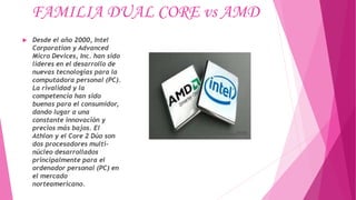 FAMILIA DUAL CORE vs AMD
 Desde el año 2000, Intel
Corporation y Advanced
Micro Devices, Inc. han sido
líderes en el desarrollo de
nuevas tecnologías para la
computadora personal (PC).
La rivalidad y la
competencia han sido
buenas para el consumidor,
dando lugar a una
constante innovación y
precios más bajos. El
Athlon y el Core 2 Dúo son
dos procesadores multi-
núcleo desarrollados
principalmente para el
ordenador personal (PC) en
el mercado
norteamericano.
 